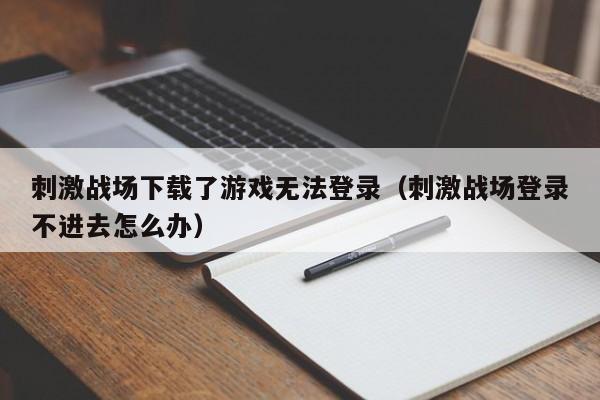 刺激战场下载了游戏无法登录（刺激战场登录不进去怎么办）