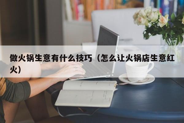 做火锅生意有什么技巧（怎么让火锅店生意红火）