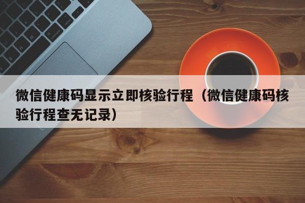 微信健康码显示立即核验行程（微信健康码核验行程查无记录）