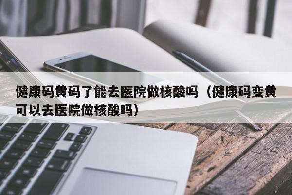 健康码黄码了能去医院做核酸吗（健康码变黄可以去医院做核酸吗）