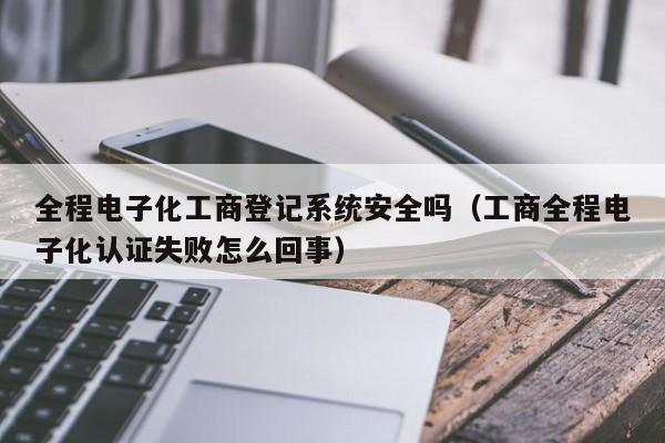 全程电子化工商登记系统安全吗（工商全程电子化认证失败怎么回事）