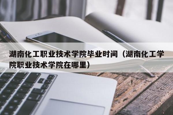 湖南化工职业技术学院毕业时间（湖南化工学院职业技术学院在哪里）