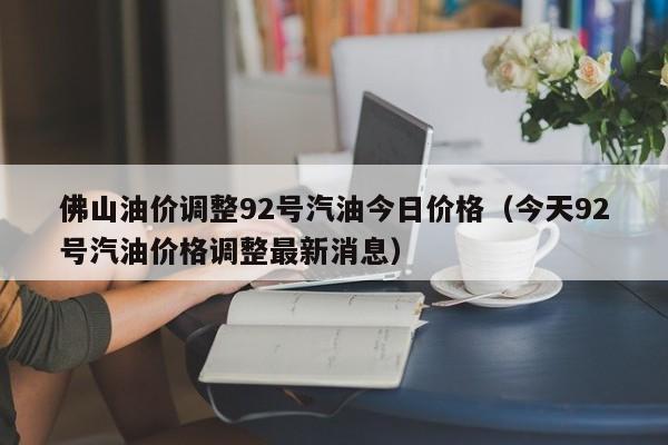 佛山油价调整92号汽油今日价格（今天92号汽油价格调整最新消息）