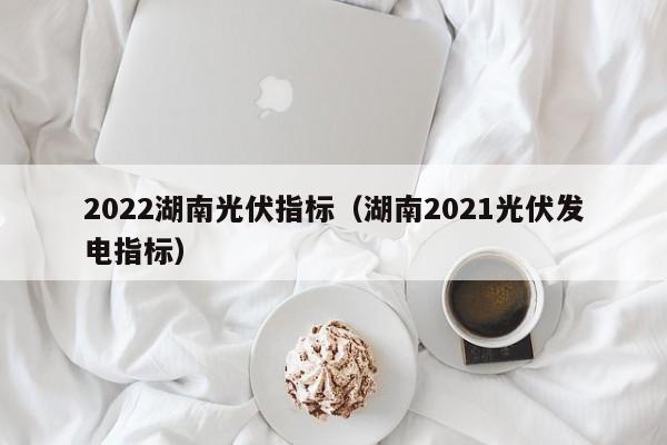 2022湖南光伏指标（湖南2021光伏发电指标）