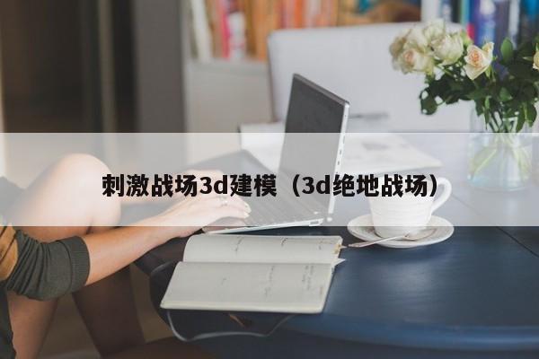 刺激战场3d建模（3d绝地战场）