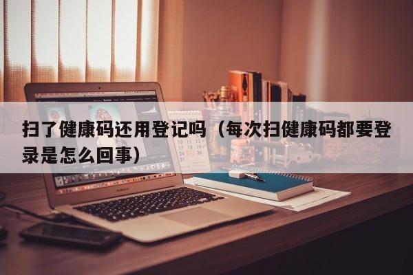 扫了健康码还用登记吗（每次扫健康码都要登录是怎么回事）