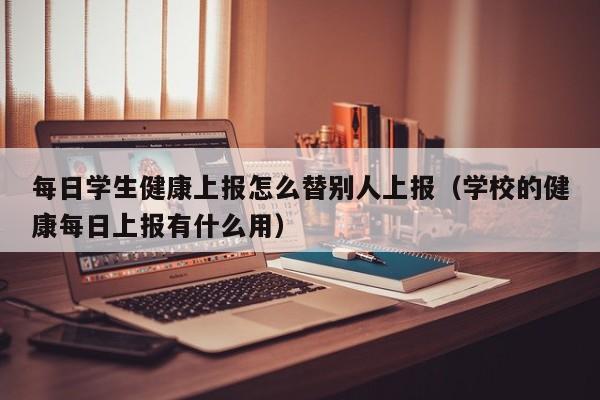 每日学生健康上报怎么替别人上报（学校的健康每日上报有什么用）