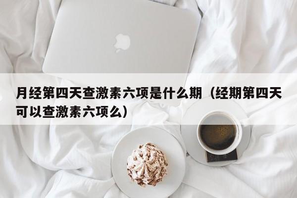 月经第四天查激素六项是什么期（经期第四天可以查激素六项么）