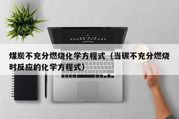 煤炭不充分燃烧化学方程式（当碳不充分燃烧时反应的化学方程式）