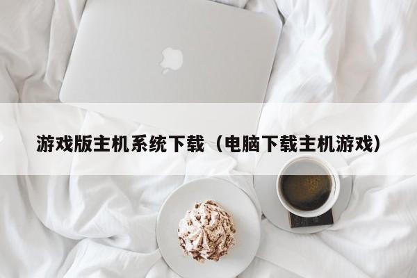 游戏版主机系统下载（电脑下载主机游戏）