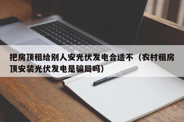 把房顶租给别人安光伏发电合适不（农村租房顶安装光伏发电是骗局吗）