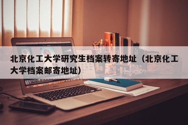 北京化工大学研究生档案转寄地址（北京化工大学档案邮寄地址）