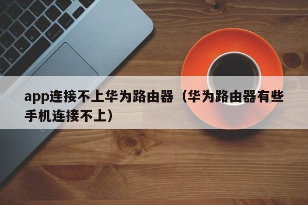 app连接不上华为路由器（华为路由器有些手机连接不上）