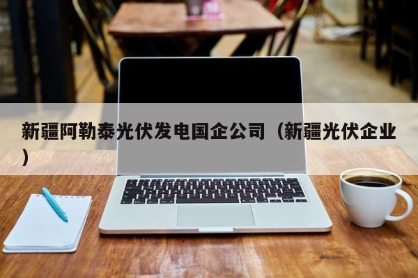 新疆阿勒泰光伏发电国企公司（新疆光伏企业）