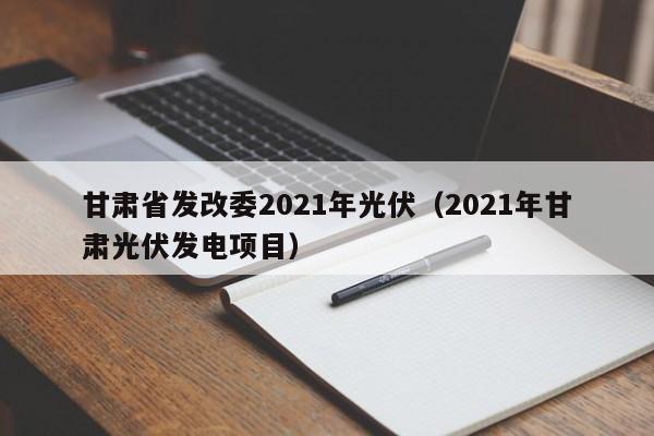 甘肃省发改委2021年光伏（2021年甘肃光伏发电项目）