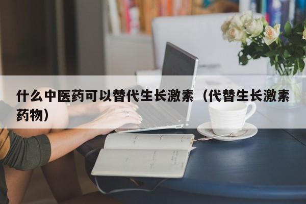 什么中医药可以替代生长激素（代替生长激素药物）