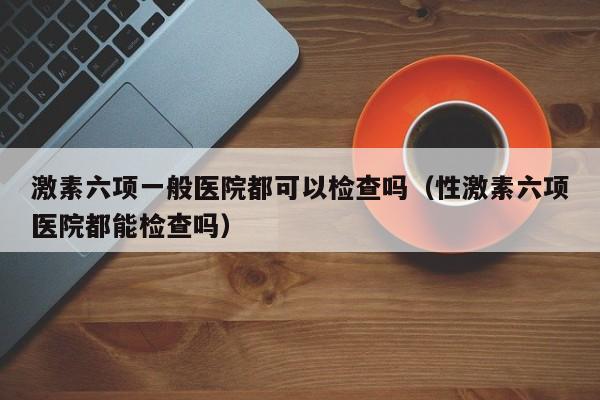 激素六项一般医院都可以检查吗（性激素六项医院都能检查吗）