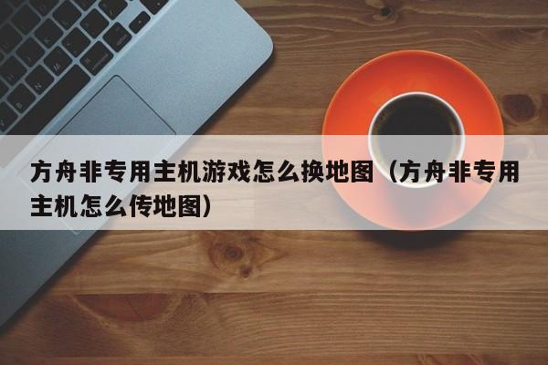 方舟非专用主机游戏怎么换地图（方舟非专用主机怎么传地图）