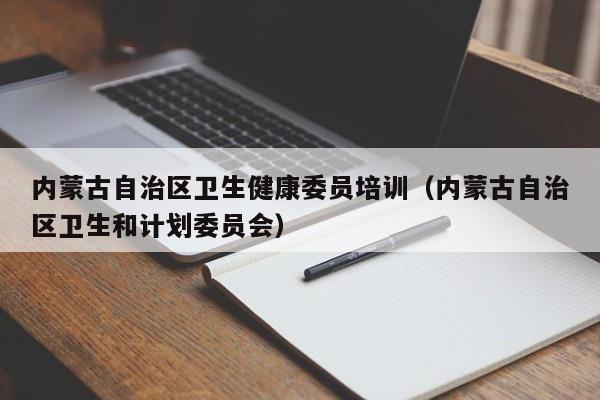 内蒙古自治区卫生健康委员培训（内蒙古自治区卫生和计划委员会）