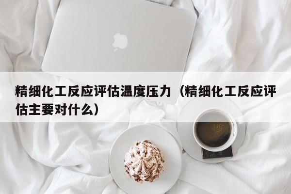 精细化工反应评估温度压力（精细化工反应评估主要对什么）