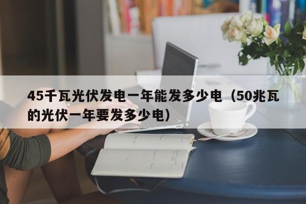 45千瓦光伏发电一年能发多少电（50兆瓦的光伏一年要发多少电）