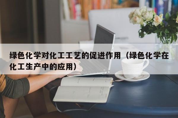 绿色化学对化工工艺的促进作用（绿色化学在化工生产中的应用）