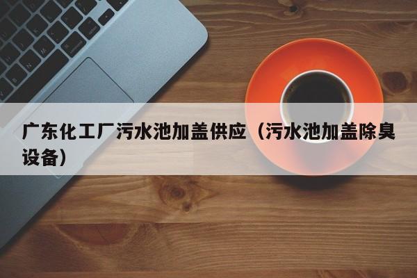 广东化工厂污水池加盖供应（污水池加盖除臭设备）