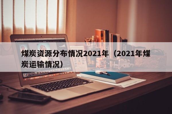 煤炭资源分布情况2021年（2021年煤炭运输情况）