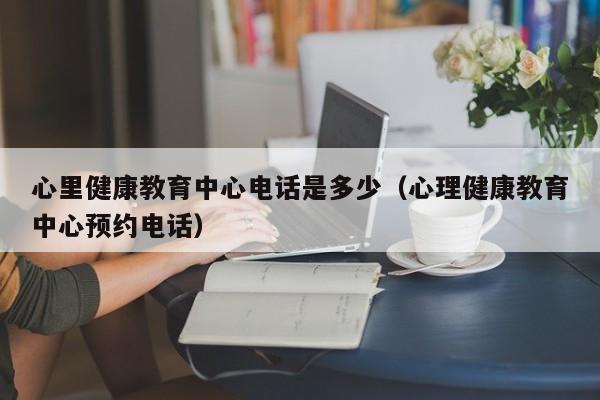 心里健康教育中心电话是多少（心理健康教育中心预约电话）