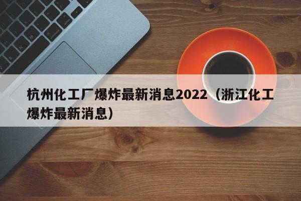 杭州化工厂爆炸最新消息2022（浙江化工爆炸最新消息）