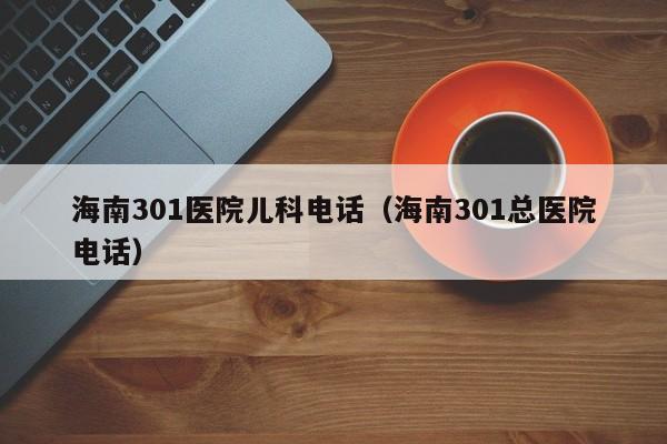 海南301医院儿科电话（海南301总医院电话）