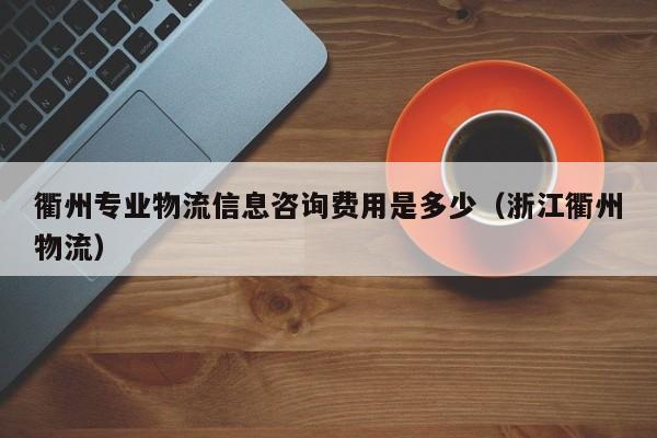 衢州专业物流信息咨询费用是多少（浙江衢州物流）