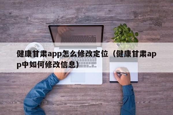 健康甘肃app怎么修改定位（健康甘肃app中如何修改信息）