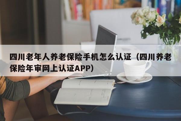 四川老年人养老保险手机怎么认证（四川养老保险年审网上认证APP）