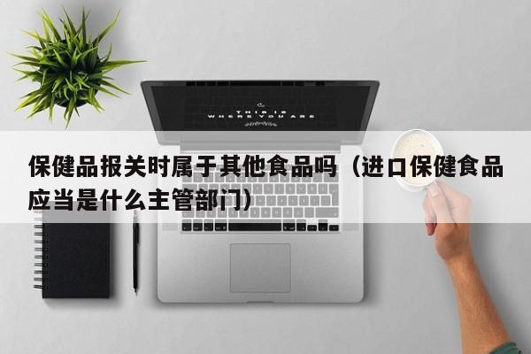 保健品报关时属于其他食品吗（进口保健食品应当是什么主管部门）