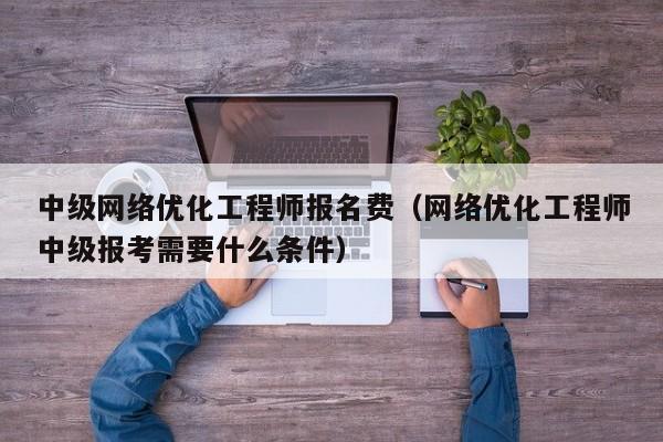 中级网络优化工程师报名费（网络优化工程师中级报考需要什么条件）