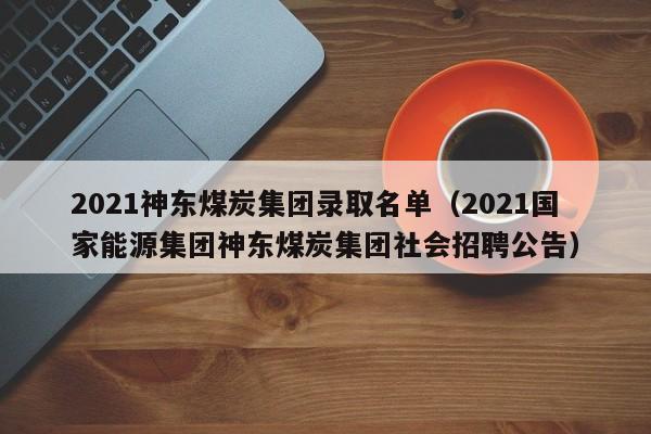 2021神东煤炭集团录取名单（2021国家能源集团神东煤炭集团社会招聘公告）