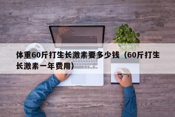 体重60斤打生长激素要多少钱（60斤打生长激素一年费用）