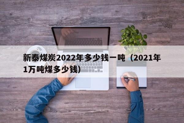 新泰煤炭2022年多少钱一吨（2021年1万吨煤多少钱）