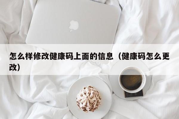 怎么样修改健康码上面的信息（健康码怎么更改）