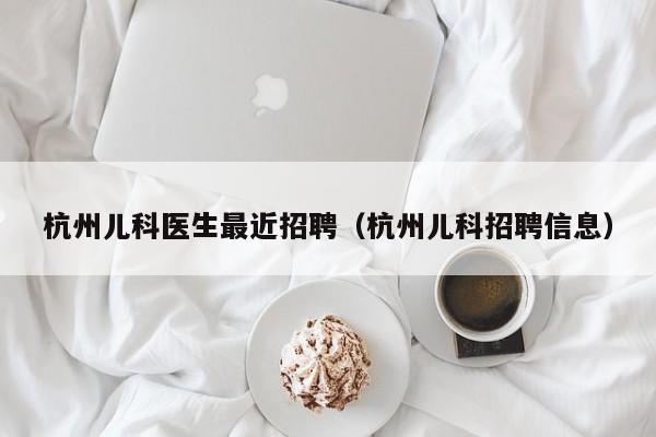 杭州儿科医生最近招聘（杭州儿科招聘信息）