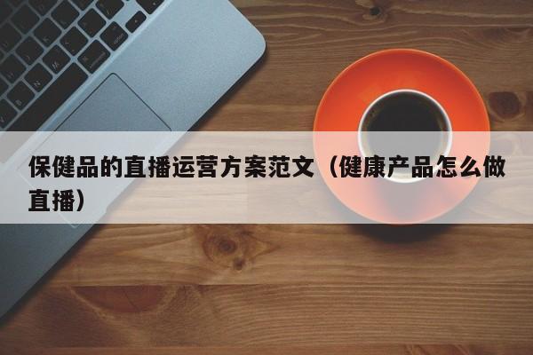 保健品的直播运营方案范文（健康产品怎么做直播）