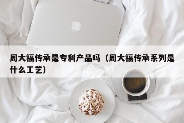 周大福传承是专利产品吗（周大福传承系列是什么工艺）