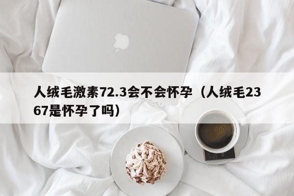 人绒毛激素72.3会不会怀孕（人绒毛2367是怀孕了吗）