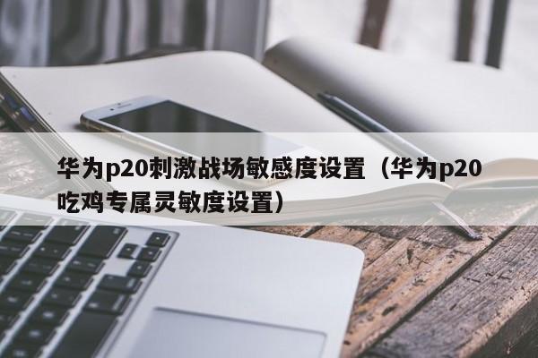 华为p20刺激战场敏感度设置（华为p20吃鸡专属灵敏度设置）