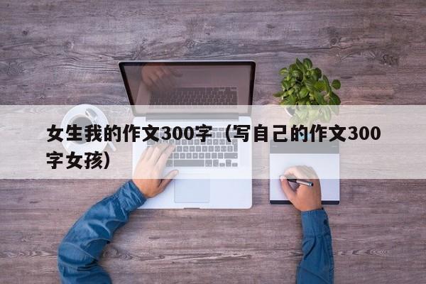 女生我的作文300字（写自己的作文300字女孩）