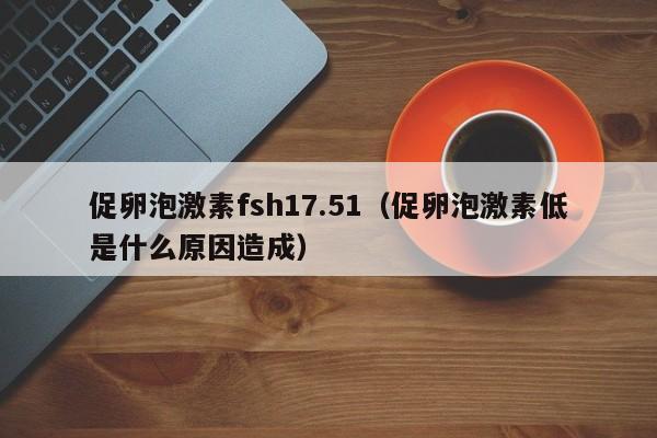 促卵泡激素fsh17.51（促卵泡激素低是什么原因造成）