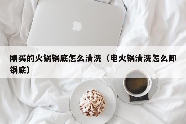 刚买的火锅锅底怎么清洗（电火锅清洗怎么卸锅底）