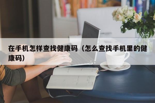 在手机怎样查找健康码（怎么查找手机里的健康码）