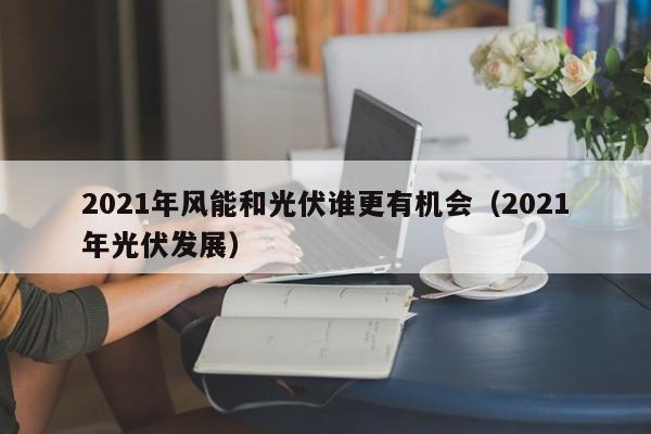 2021年风能和光伏谁更有机会（2021年光伏发展）